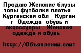 Продаю Женские блузы,топы,футболки,платья - Курганская обл., Курган г. Одежда, обувь и аксессуары » Женская одежда и обувь   